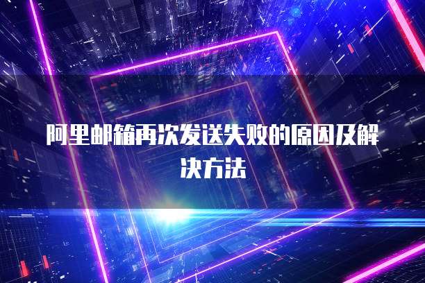 阿里邮箱再次发送失败的原因及解决方法
