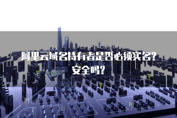 阿里云域名持有者是否必须实名？安全吗？