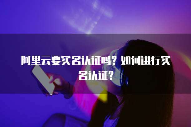 阿里云要实名认证吗？如何进行实名认证？