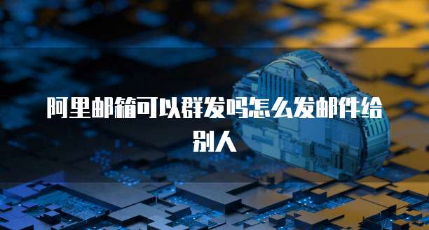 阿里邮箱可以群发吗怎么发邮件给别人