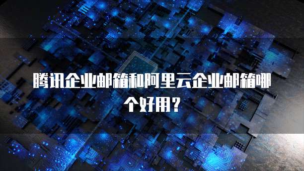 腾讯企业邮箱和阿里云企业邮箱哪个好用？