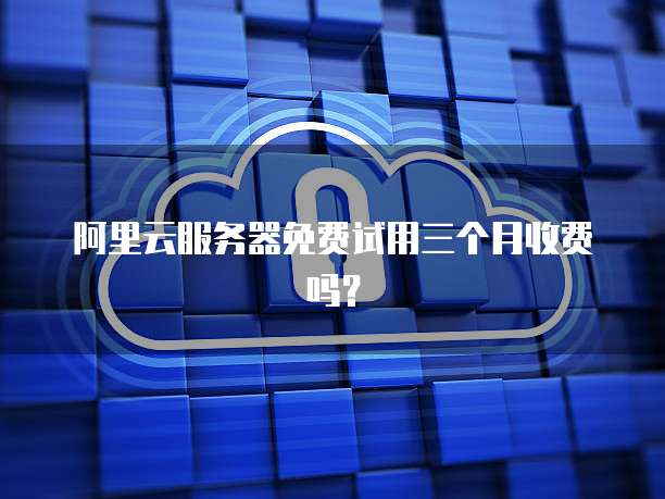 阿里云服务器免费试用三个月收费吗？