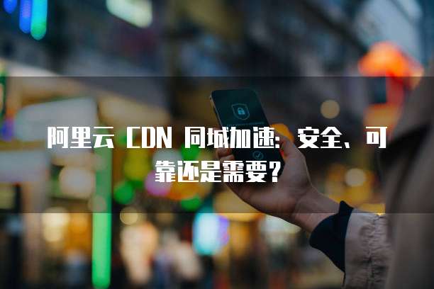 阿里云 CDN 同城加速：安全、可靠还是需要？