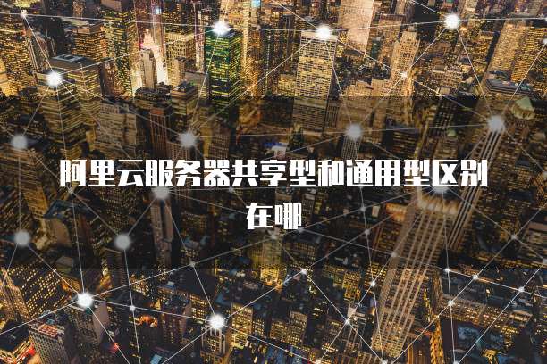 阿里云服务器共享型和通用型区别在哪