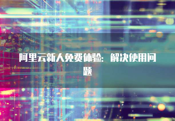 阿里云新人免费体验：解决使用问题