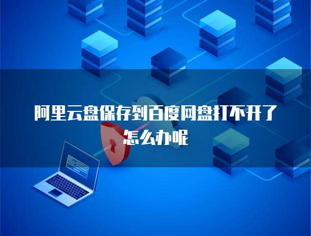阿里云盘保存到百度网盘打不开了怎么办呢