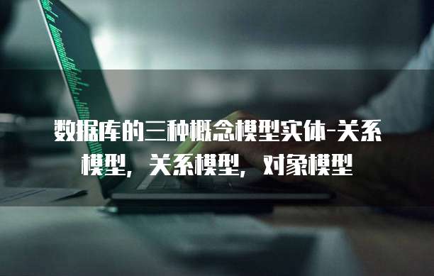 数据库的三种概念模型实体-关系模型，关系模型，对象模型