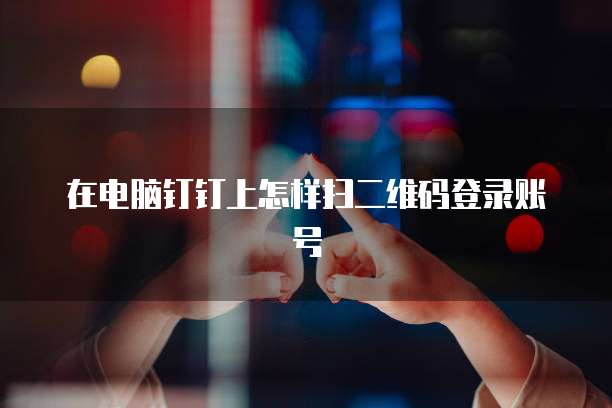在电脑钉钉上怎样扫二维码登录账号