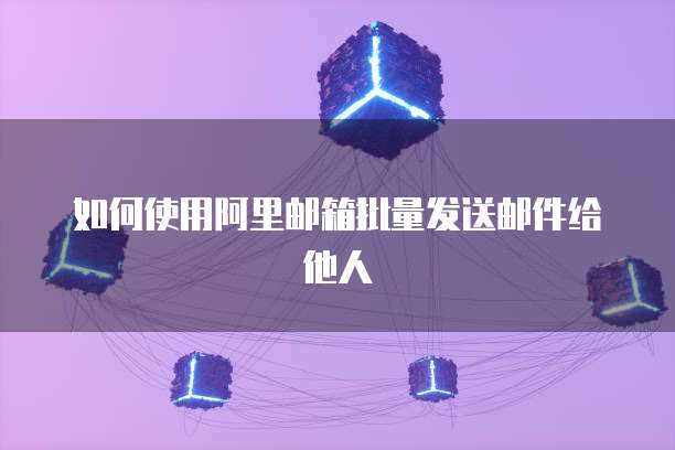如何使用阿里邮箱批量发送邮件给他人