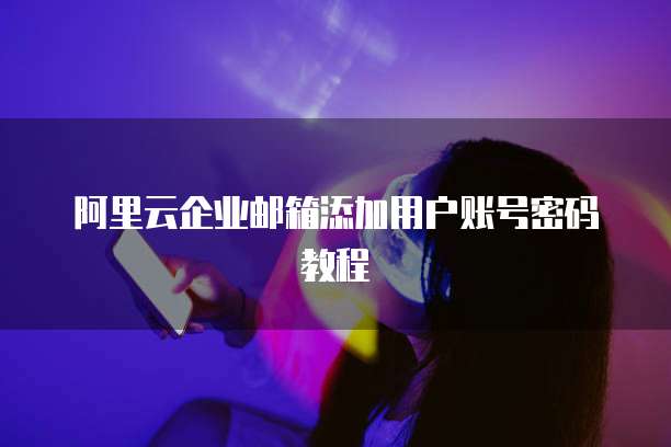 阿里云企业邮箱添加用户账号密码教程