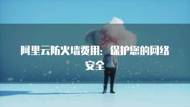 阿里云防火墙费用：保护您的网络安全