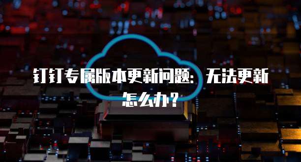 钉钉专属版本更新问题：无法更新怎么办？