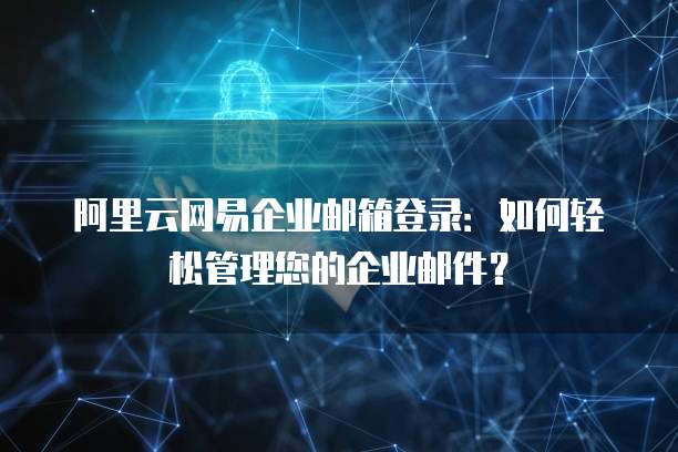 阿里云网易企业邮箱登录：如何轻松管理您的企业邮件？