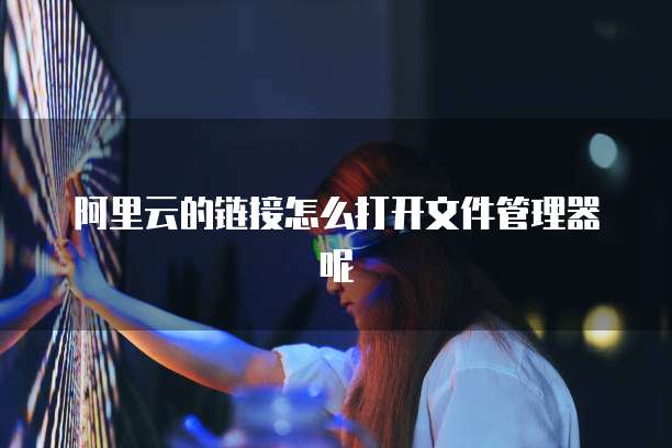阿里云的链接怎么打开文件管理器呢