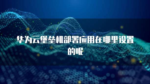 华为云堡垒机部署应用在哪里设置的呢