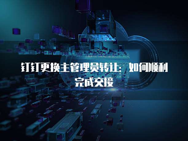 钉钉更换主管理员转让：如何顺利完成交接