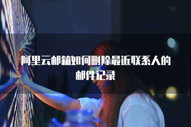 阿里云邮箱如何删除最近联系人的邮件记录