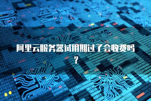 阿里云服务器试用期过了会收费吗？