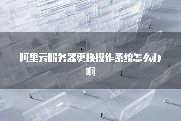 阿里云服务器更换操作系统怎么办啊