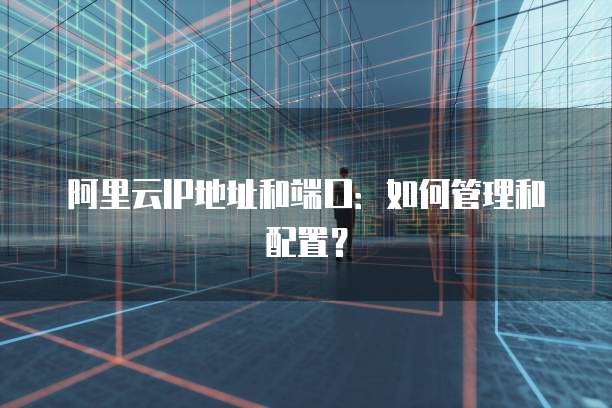 阿里云IP地址和端口：如何管理和配置？