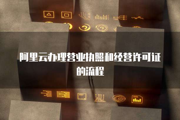 阿里云办理营业执照和经营许可证的流程