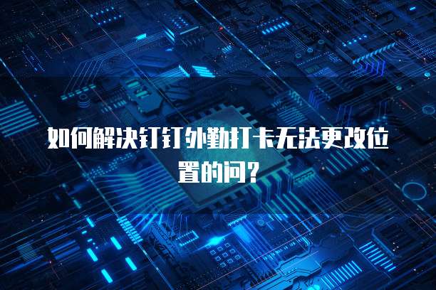 如何解决钉钉外勤打卡无法更改位置的问？
