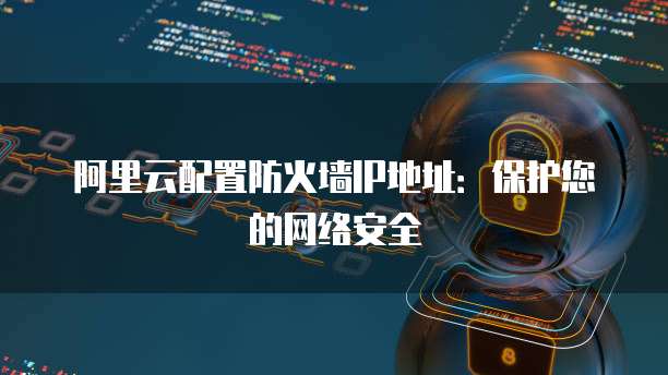阿里云配置防火墙IP地址：保护您的网络安全