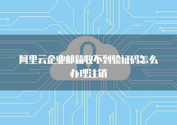 阿里云企业邮箱收不到验证码怎么办理注销