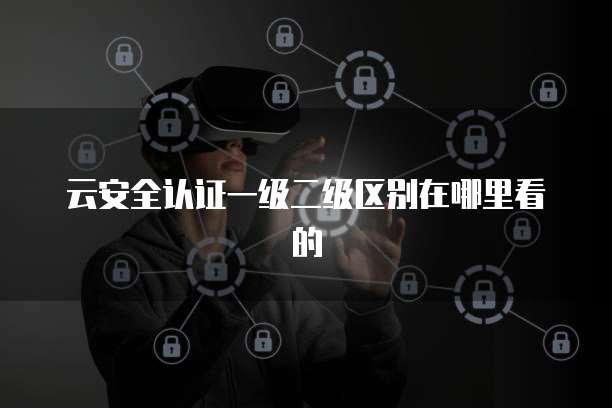 云安全认证一级二级区别在哪里看的