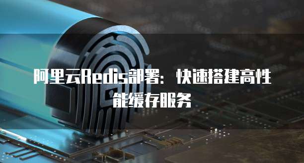 阿里云Redis部署：快速搭建高性能缓存服务