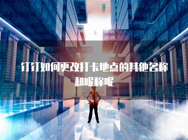 钉钉如何更改打卡地点的其他名称和昵称呢