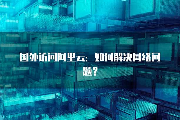 国外访问阿里云：如何解决网络问题？