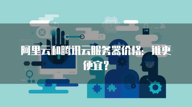 阿里云和腾讯云服务器价格：谁更便宜？
