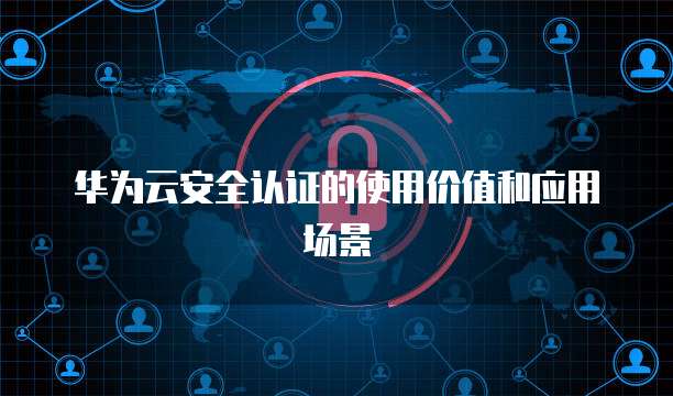 华为云安全认证的使用价值和应用场景