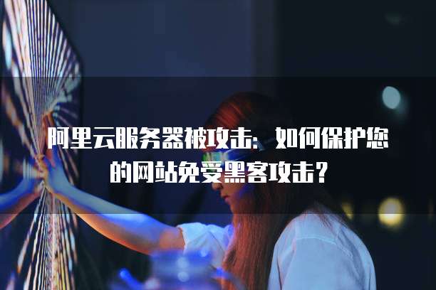 阿里云服务器被攻击：如何保护您的网站免受黑客攻击？