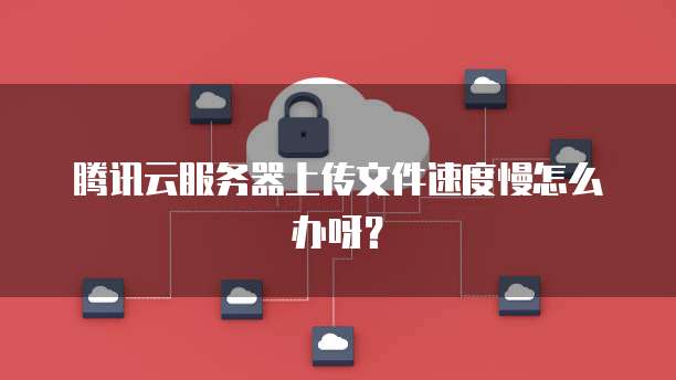 腾讯云服务器上传文件速度慢怎么办呀？