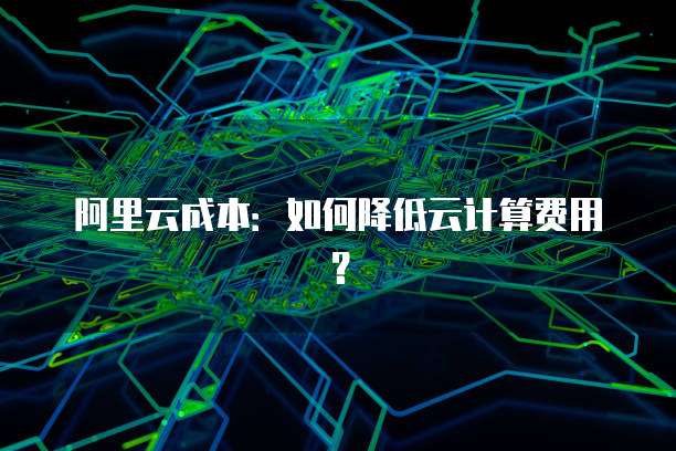 阿里云成本：如何降低云计算费用？