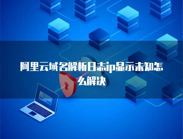 阿里云域名解析日志ip显示未知怎么解决