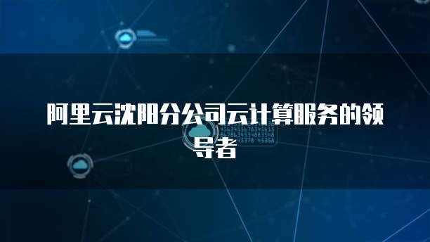 阿里云沈阳分公司云计算服务的领导者