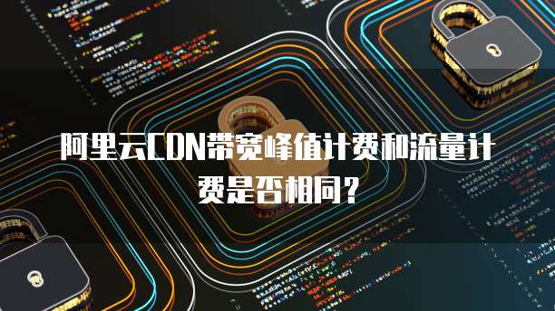 阿里云CDN带宽峰值计费和流量计费是否相同？
