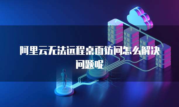 阿里云无法远程桌面访问怎么解决问题呢