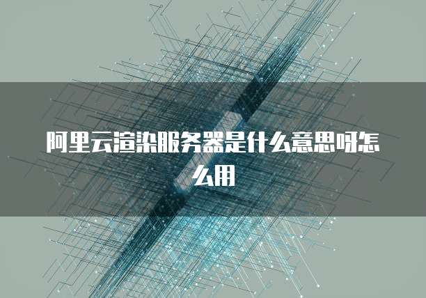 阿里云渲染服务器是什么意思呀怎么用