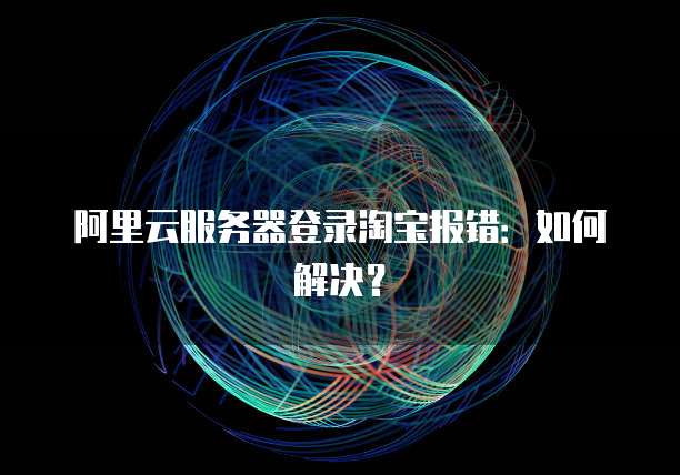 阿里云服务器登录淘宝报错：如何解决？