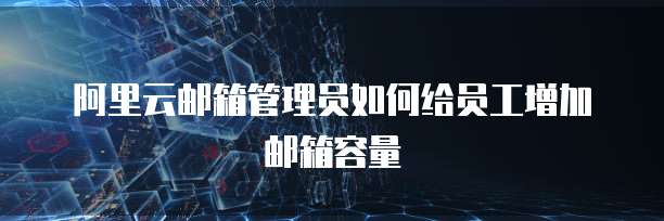 阿里云邮箱管理员如何给员工增加邮箱容量