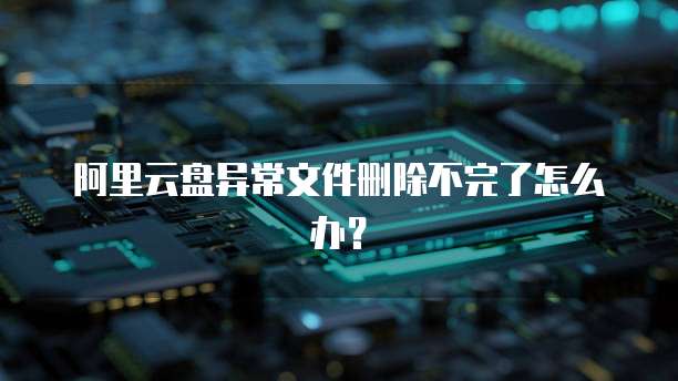阿里云盘异常文件删除不完了怎么办？