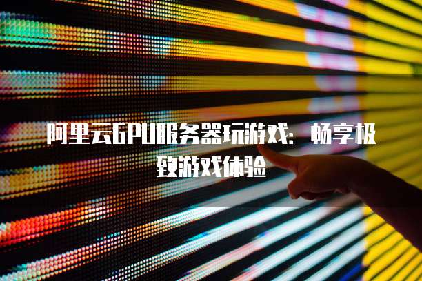 阿里云GPU服务器玩游戏：畅享极致游戏体验