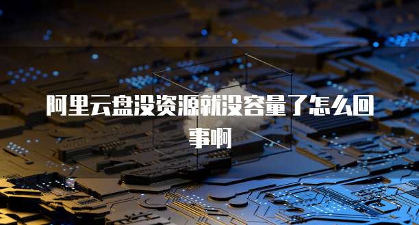 阿里云盘没资源就没容量了怎么回事啊