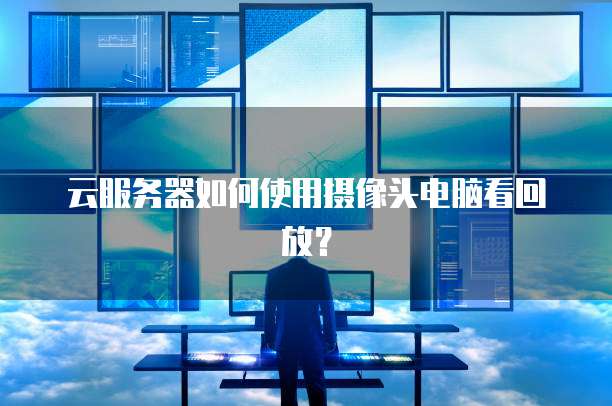 云服务器如何使用摄像头电脑看回放？