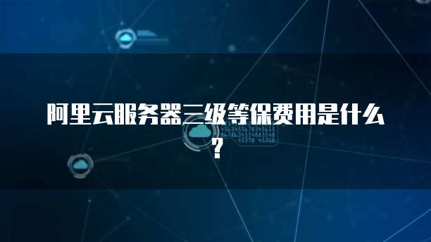 阿里云服务器三级等保费用是什么？