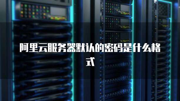 阿里云服务器默认的密码是什么格式